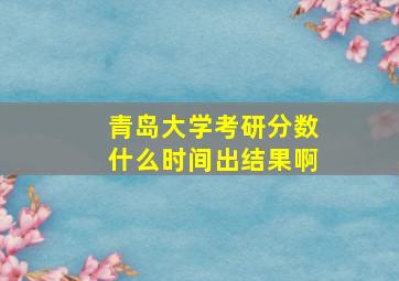 青岛大学考研分数什么时间出结果啊