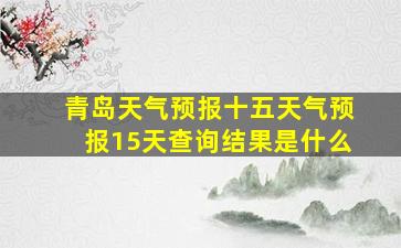 青岛天气预报十五天气预报15天查询结果是什么