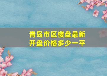 青岛市区楼盘最新开盘价格多少一平