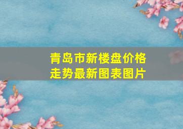 青岛市新楼盘价格走势最新图表图片