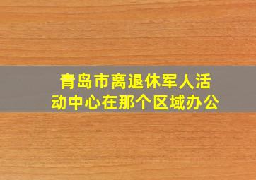 青岛市离退休军人活动中心在那个区域办公