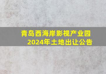 青岛西海岸影视产业园2024年土地出让公告