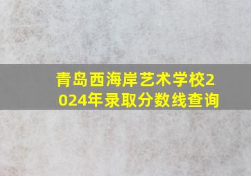 青岛西海岸艺术学校2024年录取分数线查询