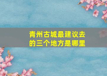 青州古城最建议去的三个地方是哪里