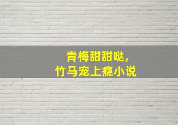 青梅甜甜哒,竹马宠上瘾小说