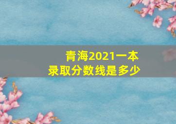 青海2021一本录取分数线是多少