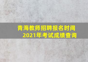 青海教师招聘报名时间2021年考试成绩查询