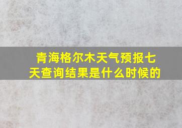 青海格尔木天气预报七天查询结果是什么时候的