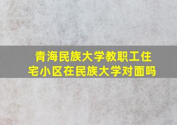 青海民族大学教职工住宅小区在民族大学对面吗