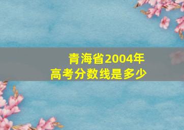 青海省2004年高考分数线是多少