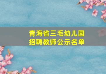 青海省三毛幼儿园招聘教师公示名单