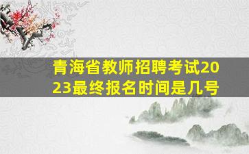 青海省教师招聘考试2023最终报名时间是几号