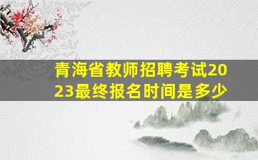 青海省教师招聘考试2023最终报名时间是多少