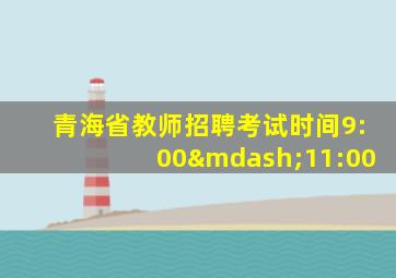 青海省教师招聘考试时间9:00—11:00