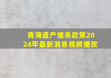 青海遗产继承政策2024年最新消息视频播放