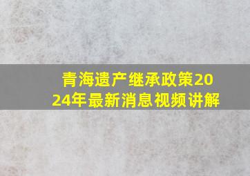 青海遗产继承政策2024年最新消息视频讲解