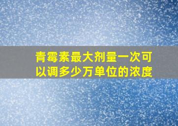 青霉素最大剂量一次可以调多少万单位的浓度