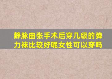 静脉曲张手术后穿几级的弹力袜比较好呢女性可以穿吗