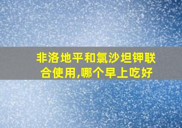 非洛地平和氯沙坦钾联合使用,哪个早上吃好