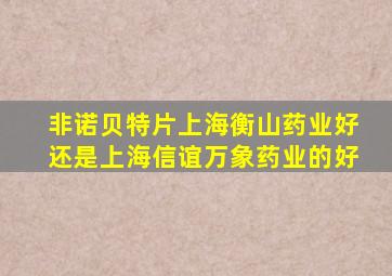 非诺贝特片上海衡山药业好还是上海信谊万象药业的好