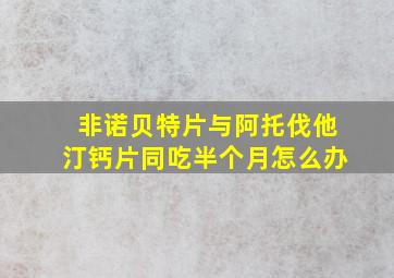 非诺贝特片与阿托伐他汀钙片同吃半个月怎么办