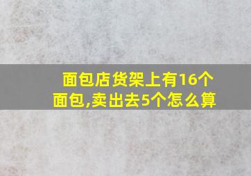 面包店货架上有16个面包,卖出去5个怎么算