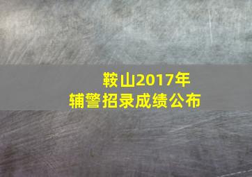 鞍山2017年辅警招录成绩公布