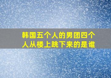 韩国五个人的男团四个人从楼上跳下来的是谁