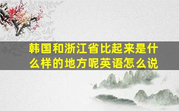 韩国和浙江省比起来是什么样的地方呢英语怎么说