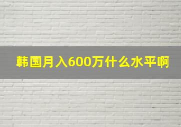 韩国月入600万什么水平啊