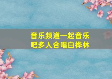 音乐频道一起音乐吧多人合唱白桦林