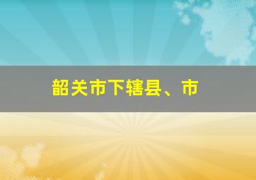 韶关市下辖县、市