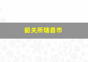 韶关所辖县市