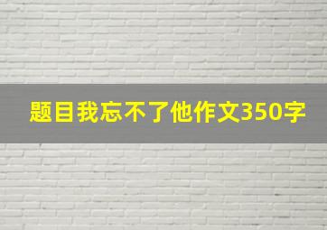 题目我忘不了他作文350字