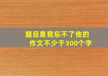 题目是我忘不了他的作文不少于300个字