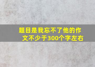 题目是我忘不了他的作文不少于300个字左右