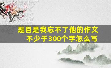 题目是我忘不了他的作文不少于300个字怎么写