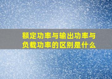 额定功率与输出功率与负载功率的区别是什么