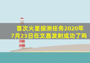 首次火星探测任务2020年7月23日在文昌发射成功了吗