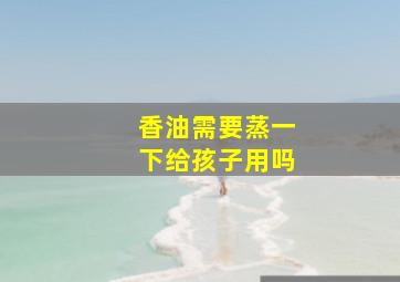 香油需要蒸一下给孩子用吗