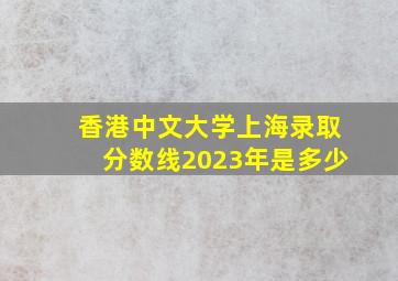 香港中文大学上海录取分数线2023年是多少