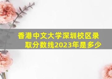 香港中文大学深圳校区录取分数线2023年是多少