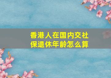 香港人在国内交社保退休年龄怎么算