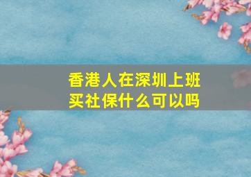 香港人在深圳上班买社保什么可以吗