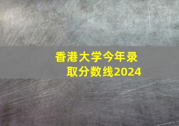 香港大学今年录取分数线2024