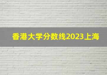 香港大学分数线2023上海