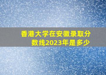 香港大学在安徽录取分数线2023年是多少