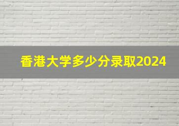 香港大学多少分录取2024