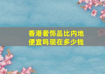 香港奢饰品比内地便宜吗现在多少钱