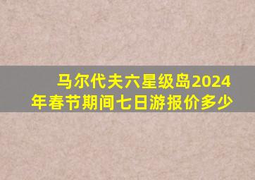 马尔代夫六星级岛2024年春节期间七日游报价多少